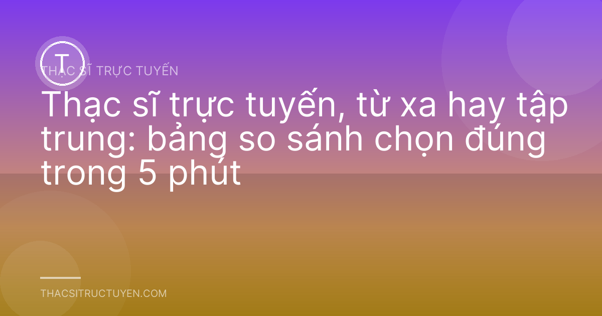Thạc sĩ trực tuyến, từ xa hay tập trung: bảng so sánh chọn đúng trong 5 phút